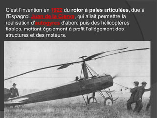 C'est l'invention en 1922 du rotor à pales articulées, due à
l'Espagnol Juan de la Cierva, qui allait permettre la
réalisation d'autogyres d'abord puis des hélicoptères
fiables, mettant également à profit l'allégement des
structures et des moteurs.
 