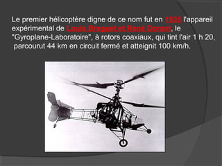 Le premier hélicoptère digne de ce nom fut en 1935 l'appareil
expérimental de Louis Breguet et René Dorant, le
"Gyroplane-Laboratoire", à rotors coaxiaux, qui tint l'air 1 h 20,
parcourut 44 km en circuit fermé et atteignit 100 km/h.
 