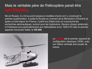 Mais le véritable père de l'hélicoptère parait être
Igor Sikorsky.
Né en Russie, il y mit au point plusieurs modèles d'avion et il y construisit le
premier quadrimoteur. Il quitta la Russie au moment de la Révolution d'Octobre et,
après un bref séjour en France, il partit aux États-Unis où il poursuivit les
recherches aéronautiques, surtout pour les hydravions. Devenu citoyen américain,
il s'intéressa tout particulièrement aux hélicoptères et en 1939 il fit voler le premier
appareil monorotor fiable, le VS-300.
Le VS-300 est le premier appareil de
configuration classique (1939), avec
son hélice verticale anti-couple de
queue.
 