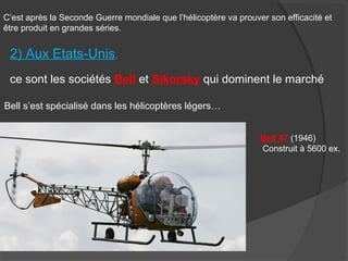 C’est après la Seconde Guerre mondiale que l’hélicoptère va prouver son efficacité et
être produit en grandes séries.
2) Aux Etats-Unis,
ce sont les sociétés Bell et Sikorsky qui dominent le marché
Bell s’est spécialisé dans les hélicoptères légers…
Bell 47 (1946)
Construit à 5600 ex.
 