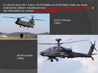 En plus de leurs AH-1 Cobra, CH-53 Stallion et UH-60 Black Hawk, les forces
américaines utilisent actuellement des Boeing CH-47 Chinook à double rotors et
des hélicoptères de combat Boeing AH-64 Apache.
CH-47 Chinook
(1961)
AH-64 Apache
(1984)
 