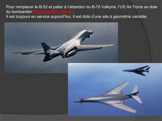 Pour remplacer le B-52 et palier à l’abandon du B-70 Valkyrie, l’US Air Force se dote
du bombardier Rockwell B-1 Lancer.
Il est toujours en service aujourd’hui. Il est doté d’une aile à géométrie variable.
 