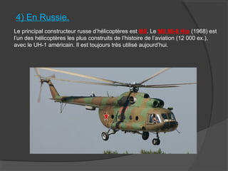 4) En Russie.
Le principal constructeur russe d’hélicoptères est Mil. Le Mil Mi-8 Hip (1968) est
l’un des hélicoptères les plus construits de l’histoire de l’aviation (12 000 ex.),
avec le UH-1 américain. Il est toujours très utilisé aujourd’hui.
 