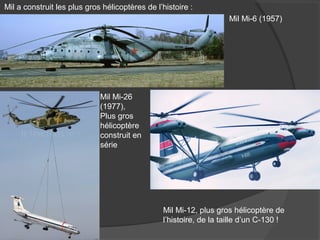 Mil a construit les plus gros hélicoptères de l’histoire :
Mil Mi-6 (1957)
Mil Mi-26
(1977),
Plus gros
hélicoptère
construit en
série
Mil Mi-12, plus gros hélicoptère de
l’histoire, de la taille d’un C-130 !
 