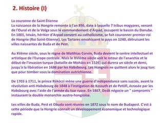2. Histoire (I)
La couronne de Saint Étienne
La naissance de la Hongrie remonte à l'an 896, date à laquelle 7 tribus magyares, venant
de l'Oural et de la Volga sous le commandement d'Árpád, occupent le bassin du Danube.
En 1001, István, héritier d'Arpad converti au catholicisme, se fait couronner premier roi
de Hongrie (Roi Saint-Etienne). Les Tartares envahissent le pays en 1240, détruisant les
villes naissantes de Buda et de Pest.

Au XVème siècle, sous le règne de Matthias Corvin, Buda devient le centre intellectuel et
artistique de l'Europe centrale. Mais le XVIème siècle voit le retour de l'anarchie et le
début de l'invasion turque (bataille de Mohács en 1526) qui durera un siècle et demi,
jusqu'à la libération en 1686 par les Habsbourg. Les Hongrois ne quittent alors le joug turc
que pour tomber sous la domination autrichienne.

De 1703 à 1711, le prince Rákóczi mène une guerre d'indépendance sans succès, avant la
révolution anti-Habsbourg de 1848 à l'instigation de Kossuth et de Petöfi, écrasée par les
Habsbourg avec l'aide de l'armée du tsar russe. En 1867, Deák négocie un " compromis "
instaurant la double monarchie austro-hongroise.

Les villes de Buda, Pest et Obuda sont réunies en 1872 sous le nom de Budapest. C'est à
cette période que la Hongrie connaît un développement économique et technologique
rapide.
 