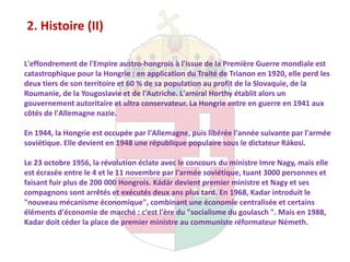 2. Histoire (II)

L'effondrement de l'Empire austro-hongrois à l'issue de la Première Guerre mondiale est
catastrophique pour la Hongrie : en application du Traité de Trianon en 1920, elle perd les
deux tiers de son territoire et 60 % de sa population au profit de la Slovaquie, de la
Roumanie, de la Yougoslavie et de l'Autriche. L'amiral Horthy établit alors un
gouvernement autoritaire et ultra conservateur. La Hongrie entre en guerre en 1941 aux
côtés de l'Allemagne nazie.

En 1944, la Hongrie est occupée par l'Allemagne, puis libérée l'année suivante par l'armée
soviétique. Elle devient en 1948 une république populaire sous le dictateur Rákosi.

Le 23 octobre 1956, la révolution éclate avec le concours du ministre Imre Nagy, mais elle
est écrasée entre le 4 et le 11 novembre par l'armée soviétique, tuant 3000 personnes et
faisant fuir plus de 200 000 Hongrois. Kádár devient premier ministre et Nagy et ses
compagnons sont arrêtés et exécutés deux ans plus tard. En 1968, Kadar introduit le
"nouveau mécanisme économique", combinant une économie centralisée et certains
éléments d'économie de marché : c'est l'ère du "socialisme du goulasch ". Mais en 1988,
Kadar doit céder la place de premier ministre au communiste réformateur Németh.
 