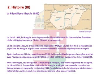 2. Histoire (III)
La République (depuis 1989)




                                                                           Carte de la Hongrie


Le 2 mai 1989, la Hongrie a été le pays où le démantèlement du rideau de fer, frontière
réelle et idéologique entre l'Est et l'Ouest, a commencé.

Le 23 octobre 1989, le président de la République Mátyás Szűrös met fin à la République
populaire de Hongrie et proclame solennellement la nouvelle République de Hongrie.

Après la chute de l'Union soviétique en 1991, la Hongrie développe des liens plus proches
avec l'Europe occidentale, rejoint l'OTAN en 1999 et l'Union européenne le 1er mai 2004.

Avec la Pologne, la Slovaquie et la République tchèque, elle forme le groupe de Visegrád.
Le 18 avril 2011, l'assemblée nationale de Hongrie a adopté une nouvelle constitution
devant entrer en vigueur le 1er janvier 2012. Se réclamant du christianisme et de valeurs
nationalistes, celle-ci peut être considérée comme ultra-conservatrice2.
 
