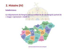 2. Histoire (IV)
Subdivisions

Les départements de Hongrie sont au nombre de 19. Les Hongrois parlent de
« megye » (prononcé « mèdiè »).




                             Carte des départements de la Hongrie
 