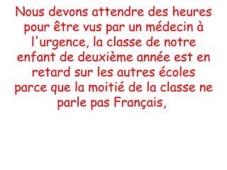 Nous devons attendre des heures pour être vus par un médecin à l'urgence, la classe de notre enfant de deuxième année est en retard sur les autres écoles parce que la moitié de la classe ne parle pas Français,  