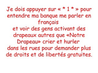 Je dois appuyer sur « * 1 * » pour entendre ma banque me parler en français  et voir des gens activant des drapeaux autres que «Notre Drapeau» crier et hurler  dans les rues pour demander plus de droits et de libertés gratuites.  