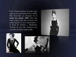 * Coco Chanel propose la petite robe
 noire pour la première fois en 1926.
 Elle deviendra un classique de la
 mode des années 1920, alors que
 cette couleur était alors réservée aux
 enterrements et sera surnommée «
 la Ford de Chanel », Madeleine
 Vionnet de son côté s’impose avec
 ses robes au drapé impeccable.
 