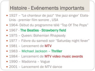 Histoire - Evénements importants
 1927 – "Le chanteur de jazz" ‘the jazz singer’ Etats-
Unis - premier film sonore , USA
 1964- Début du programme télé “Top Of The Pops”
 1967 - The Beatles - Strawberry field
 1975 – Queen: Bohemian Rhapsody
 1977 – Fièvre du samedi soir “Saturday night fever”
 1981 – Lencement de MTV
 1983 – Michael Jackson – Thriller
 1984 - Lancement de MTV video music awards
 1990 – Madonna – Vogue
 2001 – Lancement de MTV dance
 