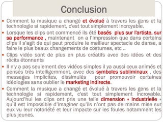 Conclusion
 Comment la musique a changé et évolué à travers les gens et la
technologie si rapidement, c'est tout simplement incroyable.
 Lorsque les clips ont commencé ils été basés plus sur l'artiste, sur
sa performance , maintenant on a l’impression que dans certains
clips il s’agit de qui peut produire le meilleur spectacle de danse, a
faire le plus beaux changements de costumes, etc ..
 Clips vidéo sont de plus en plus créatifs avec des idées et des
récits étonnants
 Il n'y a pas seulement des vidéos simples il ya aussi ceux animés et
pensés très intelligemment, avec des symboles subliminaux , des
messages implicites, dissimulés pour promouvoir certaines
idéologies sans oublier le marketing indirecte.
 Comment la musique a changé et évolué à travers les gens et la
technologie si rapidement, c'est tout simplement incroyable.
Aujourd’hui les clips ont pris une telle dimension « Industrielle »
qu’il est impossible d’imaginer qu’ils n’ont pas de mains mise sur
eux vu leur notoriété et leur impacte sur les foules notamment les
plus jeunes.
 