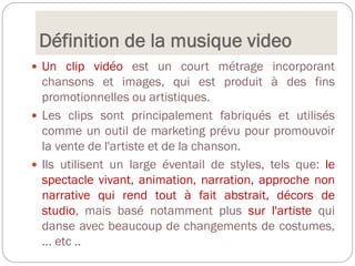 Définition de la musique video
 Un clip vidéo est un court métrage incorporant
chansons et images, qui est produit à des fins
promotionnelles ou artistiques.
 Les clips sont principalement fabriqués et utilisés
comme un outil de marketing prévu pour promouvoir
la vente de l'artiste et de la chanson.
 Ils utilisent un large éventail de styles, tels que: le
spectacle vivant, animation, narration, approche non
narrative qui rend tout à fait abstrait, décors de
studio, mais basé notamment plus sur l'artiste qui
danse avec beaucoup de changements de costumes,
... etc ..
 