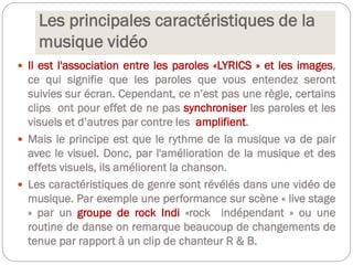 Les principales caractéristiques de la
musique vidéo
 Il est l'association entre les paroles «LYRICS » et les images,
ce qui signifie que les paroles que vous entendez seront
suivies sur écran. Cependant, ce n’est pas une règle, certains
clips ont pour effet de ne pas synchroniser les paroles et les
visuels et d’autres par contre les amplifient.
 Mais le principe est que le rythme de la musique va de pair
avec le visuel. Donc, par l'amélioration de la musique et des
effets visuels, ils améliorent la chanson.
 Les caractéristiques de genre sont révélés dans une vidéo de
musique. Par exemple une performance sur scène « live stage
» par un groupe de rock Indi «rock indépendant » ou une
routine de danse on remarque beaucoup de changements de
tenue par rapport à un clip de chanteur R & B.
 