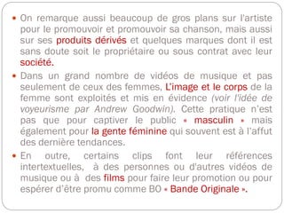  On remarque aussi beaucoup de gros plans sur l'artiste
pour le promouvoir et promouvoir sa chanson, mais aussi
sur ses produits dérivés et quelques marques dont il est
sans doute soit le propriétaire ou sous contrat avec leur
société.
 Dans un grand nombre de vidéos de musique et pas
seulement de ceux des femmes, L’image et le corps de la
femme sont exploités et mis en évidence (voir l'idée de
voyeurisme par Andrew Goodwin). Cette pratique n’est
pas que pour captiver le public « masculin » mais
également pour la gente féminine qui souvent est à l’affut
des dernière tendances.
 En outre, certains clips font leur références
intertextuelles, à des personnes ou d'autres vidéos de
musique ou à des films pour faire leur promotion ou pour
espérer d’être promu comme BO « Bande Originale ».
 