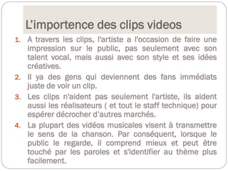 L’importence des clips videos
1. A travers les clips, l'artiste a l'occasion de faire une
impression sur le public, pas seulement avec son
talent vocal, mais aussi avec son style et ses idées
créatives.
2. Il ya des gens qui deviennent des fans immédiats
juste de voir un clip.
3. Les clips n'aident pas seulement l'artiste, ils aident
aussi les réalisateurs ( et tout le staff technique) pour
espérer décrocher d’autres marchés.
4. La plupart des vidéos musicales visent à transmettre
le sens de la chanson. Par conséquent, lorsque le
public le regarde, il comprend mieux et peut être
touché par les paroles et s'identifier au thème plus
facilement.
 