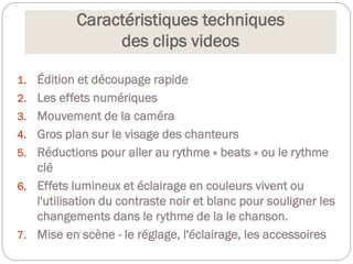 Caractéristiques techniques
des clips videos
1. Édition et découpage rapide
2. Les effets numériques
3. Mouvement de la caméra
4. Gros plan sur le visage des chanteurs
5. Réductions pour aller au rythme « beats » ou le rythme
clé
6. Effets lumineux et éclairage en couleurs vivent ou
l'utilisation du contraste noir et blanc pour souligner les
changements dans le rythme de la le chanson.
7. Mise en scène - le réglage, l'éclairage, les accessoires
 