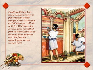Fondée en 753 av. J.-C.,
Rome domine l’empire le
plus vaste du monde
antique. Cette civilisation
est influencée par celle de
la Grèce. D’ailleurs, des
artistes grecs travaillent
pour de riches Romains en
décorant leurs demeures
avec des fresques
mythologiques et des
trompe-l’œil.
 