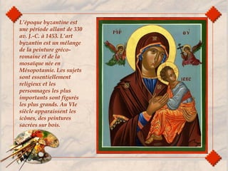L’époque byzantine est
une période allant de 330
av. J.-C. à 1453. L’art
byzantin est un mélange
de la peinture gréco-
romaine et de la
mosaïque née en
Mésopotamie. Les sujets
sont essentiellement
religieux et les
personnages les plus
importants sont figurés
les plus grands. Au VIe
siècle apparaissent les
icônes, des peintures
sacrées sur bois.
 