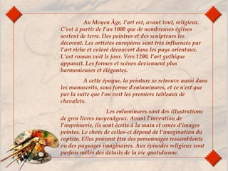 Au Moyen Âge, l’art est, avant tout, religieux.
C’est à partir de l’an 1000 que de nombreuses églises
sortent de terre. Des peintres et des sculpteurs les
décorent. Les artistes européens sont très influencés par
l’art riche et coloré découvert dans les pays orientaux.
L’art roman voit le jour. Vers 1200, l’art gothique
apparait. Les formes et scènes deviennent plus
harmonieuses et élégantes.
A cette époque, la peinture se retrouve aussi dans
les manuscrits, sous forme d'enluminures, et ce n'est que
par la suite que l'on voit les premiers tableaux de
chevalets. 
Les enluminures sont des illustrations
de gros livres moyenâgeux. Avant l’invention de
l’imprimerie, ils sont écrits à la main et ornés d’images
peintes. Le choix de celles-ci dépend de l’imagination du
copiste. Elles peuvent être des personnages ressemblants
ou des paysages imaginaires. Aux épisodes religieux sont
parfois mêlés des détails de la vie quotidienne.
 