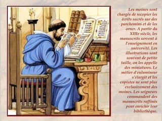 Les moines sont
chargés de recopier les
écrits sacrés sur des
parchemins et de les
orner. A partir du
XIIIe siècle, les
manuscrits servent à
l’enseignement en
université. Les
illustrations sont
souvent de petite
taille, on les appelle
des miniatures. Le
métier d’enlumineur
s’élargit et les
copistes ne sont plus
exclusivement des
moines. Les seigneurs
commandent des
manuscrits raffinés
pour enrichir leur
bibliothèque.
 