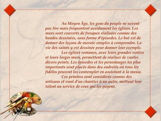 Au Moyen Âge, les gens du peuple ne savent
pas lire mais fréquentent assidument les églises. Les
murs sont couverts de fresques réalisées comme des
bandes dessinées, sous forme d’épisodes. Le but est de
donner des leçons de morale simples à comprendre. La
vie des saints y est dessinée pour donner leur exemple.
Les églises romanes, avec leurs grandes voûtes
et leurs larges murs, permettent de réaliser de vastes
décors peints. Les épisodes et les personnages les plus
importants sont placés dans des endroits où tous les
fidèles peuvent les contempler en assistant à la messe.
Ces peintres sont considérés comme des
artisans et vont d’un chantier à un autre, mettant leur
talent au service de ceux qui les payent.
 
