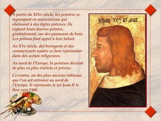 A partir du XIVe siècle, les peintres se
regroupent en associations qui
obéissent à des règles précises. Ils
signent leurs œuvres peintes,
généralement, sur des panneaux de bois.
Les princes font appel à leur talent.
Au XVe siècle, des bourgeois et des
commerçants nantis se font représenter
dans des scènes religieuses.
Au nord de l’Europe, la peinture devient
de plus en plus réaliste et précise.
Ci-contre, un des plus anciens tableaux
que l’on ait retrouvé au nord de
l’Europe. Il représente le roi Jean II le
Bon vers 1360.
 