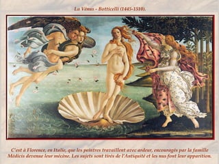 C’est à Florence, en Italie, que les peintres travaillent avec ardeur, encouragés par la famille
Médicis devenue leur mécène. Les sujets sont tirés de l’Antiquité et les nus font leur apparition.
La Vénus - Botticelli (1445-1510).
 