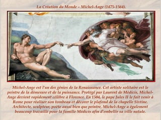 Michel-Ange est l’un des génies de la Renaissance. Cet artiste solitaire est le
peintre de la démesure et de la puissance. Protégé par Laurent de Médicis, Michel-
Ange devient rapidement célèbre à Florence. En 1504, le pape Jules II le fait venir à
Rome pour réaliser son tombeau et décorer le plafond de la chapelle Sixtine.
Architecte, sculpteur, poète aussi bien que peintre, Michel-Ange a également
beaucoup travaillé pour la famille Médicis afin d’embellir sa ville natale.
La Création du Monde – Michel-Ange (1475-1564).
 