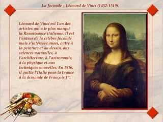 Léonard de Vinci est l’un des
artistes qui a le plus marqué
la Renaissance italienne. Il est
l’auteur de la célèbre Joconde
mais s’intéresse aussi, outre à
la peinture et au dessin, aux
sciences naturelles, à
l’architecture, à l’astronomie,
à la physique et aux
techniques nouvelles. En 1516,
il quitte l’Italie pour la France
à la demande de François 1er
.
La Joconde – Léonard de Vinci (1452-1519).
 