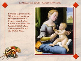 Raphaël, le grand rival de
Michel-Ange, réalise de
multiples tableaux et
fresques pour de riches
italiens. Il recherche une
harmonie idéale et des
couleurs plus délicates
que Michel-Ange.
La Madone aux œillets – Raphaël (1483-1520).
 