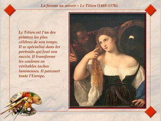 La femme au miroir – Le Titien (1488-1576).
Le Titien est l’un des
peintres les plus
célèbres de son temps.
Il se spécialise dans les
portraits qui font son
succès. Il transforme
les couleurs en
véritables taches
lumineuses. Il parcourt
toute l’Europe.
 