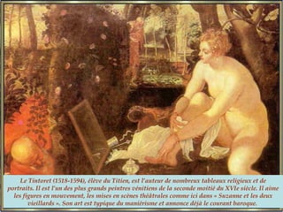 Le Tintoret (1518-1594), élève du Titien, est l’auteur de nombreux tableaux religieux et de
portraits. Il est l’un des plus grands peintres vénitiens de la seconde moitié du XVIe siècle. Il aime
les figures en mouvement, les mises en scènes théâtrales comme ici dans « Suzanne et les deux
vieillards ». Son art est typique du maniérisme et annonce déjà le courant baroque.
 