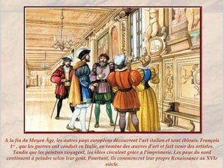 A la fin du Moyen Âge, les autres pays européens découvrent l’art italien et sont éblouis. François
1er
, que les guerres ont conduit en Italie, en ramène des œuvres d’art et fait venir des artistes.
Tandis que les peintres voyagent, les idées circulent grâce à l’imprimerie. Les pays du nord
continuent à peindre selon leur goût. Pourtant, ils commencent leur propre Renaissance au XVIe
siècle.
 