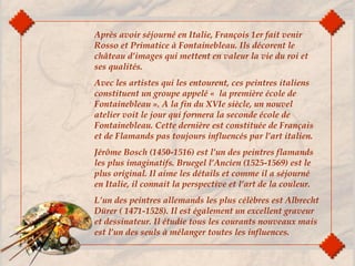 Après avoir séjourné en Italie, François 1er fait venir
Rosso et Primatice à Fontainebleau. Ils décorent le
château d’images qui mettent en valeur la vie du roi et
ses qualités.
Avec les artistes qui les entourent, ces peintres italiens
constituent un groupe appelé « la première école de
Fontainebleau ». A la fin du XVIe siècle, un nouvel
atelier voit le jour qui formera la seconde école de
Fontainebleau. Cette dernière est constituée de Français
et de Flamands pas toujours influencés par l’art italien.
Jérôme Bosch (1450-1516) est l’un des peintres flamands
les plus imaginatifs. Bruegel l’Ancien (1525-1569) est le
plus original. Il aime les détails et comme il a séjourné
en Italie, il connait la perspective et l’art de la couleur.
L’un des peintres allemands les plus célèbres est Albrecht
Dürer ( 1471-1528). Il est également un excellent graveur
et dessinateur. Il étudie tous les courants nouveaux mais
est l’un des seuls à mélanger toutes les influences.
 
