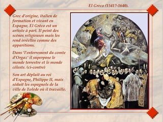Grec d’origine, italien de
formation et vivant en
Espagne, El Gréco est un
artiste à part. Il peint des
scènes religieuses mais les
rend irréelles comme des
apparitions.
Dans ‘l’enterrement du comte
d’Orgaz’ il superpose le
monde terrestre et le monde
céleste. (ci-contre)
Son art déplait au roi
d’Espagne, Philippe II, mais
séduit les espagnols de la
ville de Tolède où il travaille.
El Greco (1541?-1640).
 