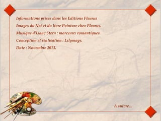 Informations prises dans les Editions Fleurus
Images du Net et du livre Peinture chez Fleurus.
Musique d’Isaac Stern : morceaux romantiques.
Conception et réalisation : Lilymage.
Date : Novembre 2013.
A suivre…
 