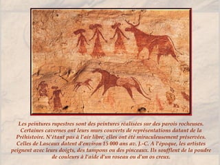 Les peintures rupestres sont des peintures réalisées sur des parois rocheuses.
Certaines cavernes ont leurs murs couverts de représentations datant de la
Préhistoire. N’étant pas à l’air libre, elles ont été miraculeusement préservées.
Celles de Lascaux datent d’environ 15 000 ans av. J.-C. A l’époque, les artistes
peignent avec leurs doigts, des tampons ou des pinceaux. Ils soufflent de la poudre
de couleurs à l’aide d’un roseau ou d’un os creux.
 