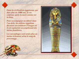 Dans la civilisation égyptienne, qui
dure plus de 3 000 ans, la vie
continue après la mort comme sur
la terre.
Pour accompagner un défunt dans
l’au-delà, les artistes égyptiens
décorent son tombeau d’images où
il est représenté accomplissant des
tâches familières.
Les sarcophages sont ornés plus ou
moins richement selon le rang du
personnage.
 