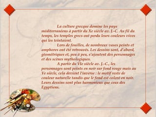 La culture grecque domine les pays
méditerranéens à partir du Xe siècle av. J.-C. Au fil du
temps, les temples grecs ont perdu leurs couleurs vives
qui les teintaient.
Lors de fouilles, de nombreux vases peints et
amphores ont été retrouvés. Les dessins sont, d’abord,
géométriques et, peu à peu, s’ajoutent des personnages
et des scènes mythologiques.
A partir du VIe siècle av. J.-C., les
personnages sont peints en noir sur fond rouge mais au
Ve siècle, cela devient l'inverse : le motif reste de
couleur naturelle tandis que le fond est coloré en noir.
Leurs dessins sont plus harmonieux que ceux des
Egyptiens.
 