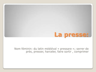 La presse:

Nom féminin: du latin médiéval « pressare »; serrer de
       près, presser, harceler, faire sortir , comprimer
 