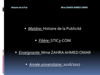 Histoire de la Pub Mme ZAHRAAHMED OMAR
 Matière: Histoire de la Publicité
 Filière: STIC3-COM
 Enseignante: Mme ZAHRA AHMED OMAR
 Année universitaire: 2016/2017
 