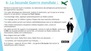 6- La Seconde Guerre mondiale : 
Pendant la Seconde Guerre mondiale, les laboratoires des belligérants perfectionnent 
des applications nouvelles : 
Le radar développé par Allemands, Anglais et Américains, qui n'a pas eu le temps 
d'avertir le raid aérien: l'attaque de Pearl Harbor. 
Le brouillage radio, appliqué systématiquement sur Radio Londres 
Le cryptage avec le célèbre crypteur Enigma des sous-mariniers allemands. 
Le talkie-walkie servant aux liaisons radiotéléphoniques tout en se déplaçant à pied. 
Des milliers d'émetteurs-récepteurs mobiles équipent chars, avions et 
commandement. 
Les radios servent de support à la propagande, comme la radio du Reich, tandis que 
la BBC est écoutée pendant le couvre-feu, et transmet sur Radio Londres des 
informations codées vers la Résistance : 
Deux slogans émis par la BBC: 
« Radio Paris ment, Radio Paris ment, Radio Paris est allemand... » 
« Ici Londres, les Français parlent aux Français... » 
Et le fameux « appel du 18 Juin 1940 », du général De Gaulle font entrer la 
radiodiffusion dans l'histoire. 
 