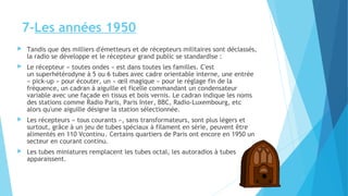 7-Les années 1950 
 Tandis que des milliers d'émetteurs et de récepteurs militaires sont déclassés, 
la radio se développe et le récepteur grand public se standardise : 
 Le récepteur « toutes ondes » est dans toutes les familles. C'est 
un superhétérodyne à 5 ou 6 tubes avec cadre orientable interne, une entrée 
« pick-up » pour écouter, un « oeil magique » pour le réglage fin de la 
fréquence, un cadran à aiguille et ficelle commandant un condensateur 
variable avec une façade en tissus et bois vernis. Le cadran indique les noms 
des stations comme Radio Paris, Paris Inter, BBC, Radio-Luxembourg, etc 
alors qu'une aiguille désigne la station sélectionnée. 
 Les récepteurs « tous courants », sans transformateurs, sont plus légers et 
surtout, grâce à un jeu de tubes spéciaux à filament en série, peuvent être 
alimentés en 110 Vcontinu . Certains quartiers de Paris ont encore en 1950 un 
secteur en courant continu. 
 Les tubes miniatures remplacent les tubes octal, les autoradios à tubes 
apparaissent. 
 