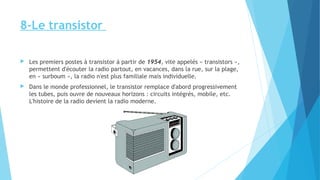 8-Le transistor 
 Les premiers postes à transistor à partir de 1954, vite appelés « transistors », 
permettent d'écouter la radio partout, en vacances, dans la rue, sur la plage, 
en « surboum », la radio n'est plus familiale mais individuelle. 
 Dans le monde professionnel, le transistor remplace d'abord progressivement 
les tubes, puis ouvre de nouveaux horizons : circuits intégrés, mobile, etc. 
L'histoire de la radio devient la radio moderne. 
 