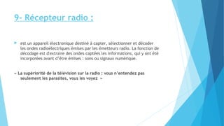 9- Récepteur radio : 
 est un appareil électronique destiné à capter, sélectionner et décoder 
les ondes radioélectriques émises par les émetteurs radio. La fonction de 
décodage est d'extraire des ondes captées les informations, qui y ont été 
incorporées avant d’être émises : sons ou signaux numérique. 
« La supériorité de la télévision sur la radio : vous n’entendez pas 
seulement les parasites, vous les voyez » 
 