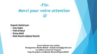 -Fin- 
Merci pour votre attention 
 
Cours Histoire des médias 
Enseignante: Nouha Belaid – belaid.nouha@gmail.com 
Le tableau virtuel de l’exposé: 
http://fr.padlet.com/Belaid_Nouha/f35qotu4dh65 
