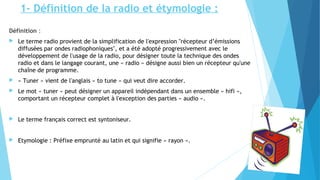 1- Définition de la radio et étymologie : 
Définition : 
 Le terme radio provient de la simplification de l'expression "récepteur d’émissions 
diffusées par ondes radiophoniques", et a été adopté progressivement avec le 
développement de l'usage de la radio, pour désigner toute la technique des ondes 
radio et dans le langage courant, une « radio » désigne aussi bien un récepteur qu'une 
chaîne de programme. 
 « Tuner » vient de l'anglais « to tune » qui veut dire accorder. 
 Le mot « tuner » peut désigner un appareil indépendant dans un ensemble « hifi », 
comportant un récepteur complet à l'exception des parties « audio ». 
 Le terme français correct est syntoniseur. 
 Etymologie : Préfixe emprunté au latin et qui signifie « rayon ». 
 