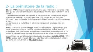 2- La préhistoire de la radio : 
26 août 1789 : L'histoire de la communication s'est référée très souvent à cette 
date qui est celle de la Déclaration des Droits de l'Homme dont l'article 11 est le 
suivant : 
" La libre communication des pensées et des opinions est un des droits les plus 
précieux de l'Homme : « tout Citoyen peut donc parler, écrire, imprimer 
librement, sauf à répondre de l'abus de cette liberté dans les cas déterminés par 
la Loi. » 
Les partisans de la radio libre et privée ne manqueront jamais de citer cet 
article. 
1792 : Le Français Claude Chappe invente le Télégraphe. Le procédé est plus 
visuel que sonore puisqu'il consiste à produire des signaux à l'aide de trois 
branches en bois. Chacune de leur position correspond à un message précis. On 
perçoit le message d'une distance d'une dizaine de km grâce à une longue-vue. 
Un américain eut les idées qui permirent cette invention: SAMUEL MORSE (1791- 
1872), un jour où il revenait d'Europe, à bord du Sully, créa l'alphabet célèbre 
qui porte son nom. C'était le 18 octobre 1832. 
 